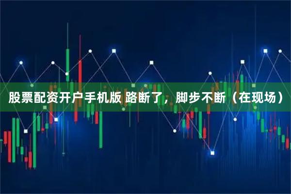 股票配资开户手机版 路断了，脚步不断（在现场）