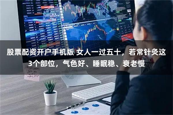 股票配资开户手机版 女人一过五十，若常针灸这3个部位，气色好、睡眠稳、衰老慢