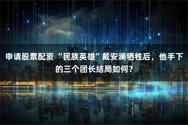 申请股票配资 “民族英雄”戴安澜牺牲后，他手下的三个团长结局如何？