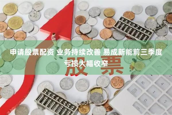 申请股票配资 业务持续改善&#32;易成新能前三季度亏损大幅收窄