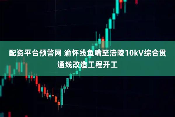 配资平台预警网 渝怀线鱼嘴至涪陵10kV综合贯通线改造工程开工