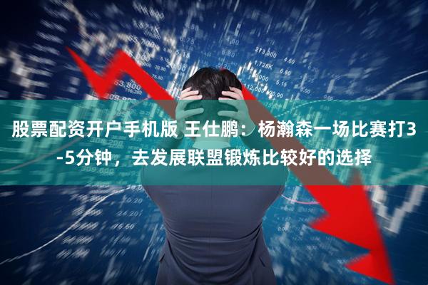 股票配资开户手机版 王仕鹏：杨瀚森一场比赛打3-5分钟，去发展联盟锻炼比较好的选择