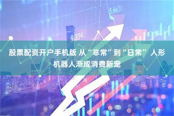 股票配资开户手机版 从“非常”到“日常” 人形机器人渐成消费新宠
