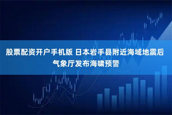 股票配资开户手机版 日本岩手县附近海域地震后 气象厅发布海啸预警