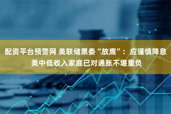 配资平台预警网 美联储票委“放鹰”：应谨慎降息 美中低收入家庭已对通胀不堪重负