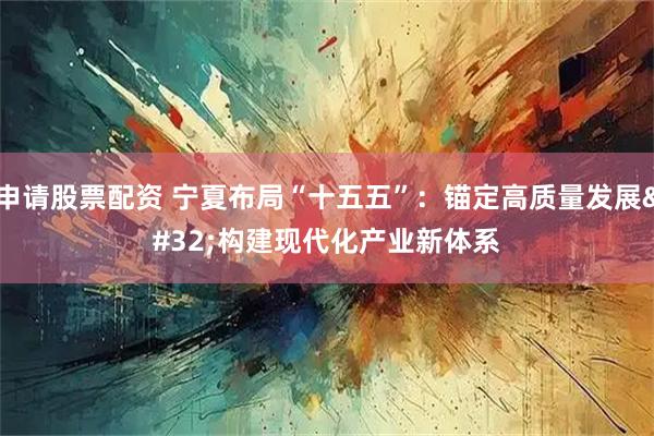 申请股票配资 宁夏布局“十五五”：锚定高质量发展 构建现代化产业新体系