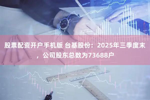 股票配资开户手机版 台基股份：2025年三季度末，公司股东总数为73688户