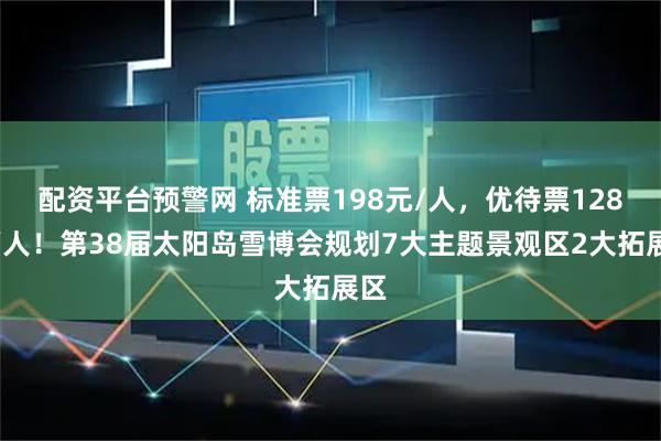 配资平台预警网 标准票198元/人，优待票128元/人！第38届太阳岛雪博会规划7大主题景观区2大拓展区