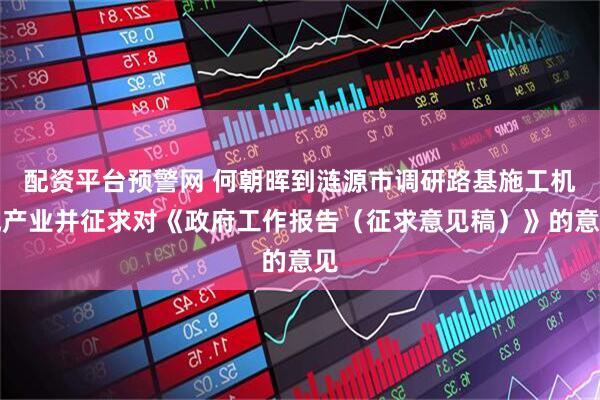 配资平台预警网 何朝晖到涟源市调研路基施工机械产业并征求对《政府工作报告（征求意见稿）》的意见