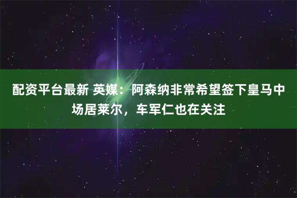配资平台最新 英媒：阿森纳非常希望签下皇马中场居莱尔，车军仁也在关注