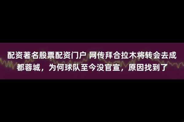 配资著名股票配资门户 网传拜合拉木将转会去成都蓉城，为何球队至今没官宣，原因找到了