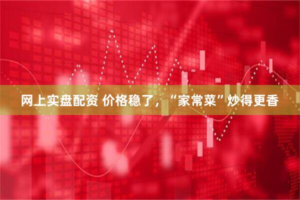 网上实盘配资 价格稳了，“家常菜”炒得更香