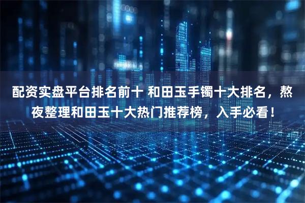 配资实盘平台排名前十 和田玉手镯十大排名，熬夜整理和田玉十大热门推荐榜，入手必看！