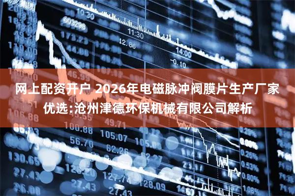 网上配资开户 2026年电磁脉冲阀膜片生产厂家优选:沧州津德环保机械有限公司解析