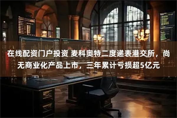 在线配资门户投资 麦科奥特二度递表港交所，尚无商业化产品上市，三年累计亏损超5亿元